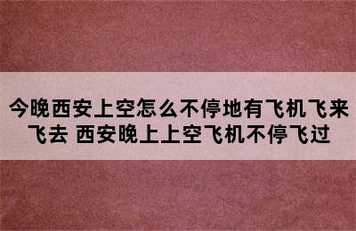 今晚西安上空怎么不停地有飞机飞来飞去 西安晚上上空飞机不停飞过